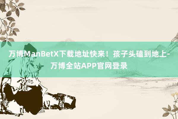 万博ManBetX下载地址快来！孩子头磕到地上-万博全站APP官网登录