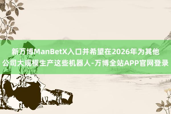 新万博ManBetX入口并希望在2026年为其他公司大规模生产这些机器人-万博全站APP官网登录