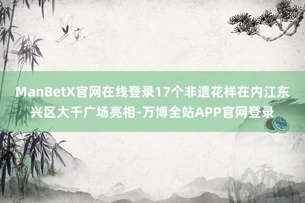 ManBetX官网在线登录17个非遗花样在内江东兴区大千广场亮相-万博全站APP官网登录