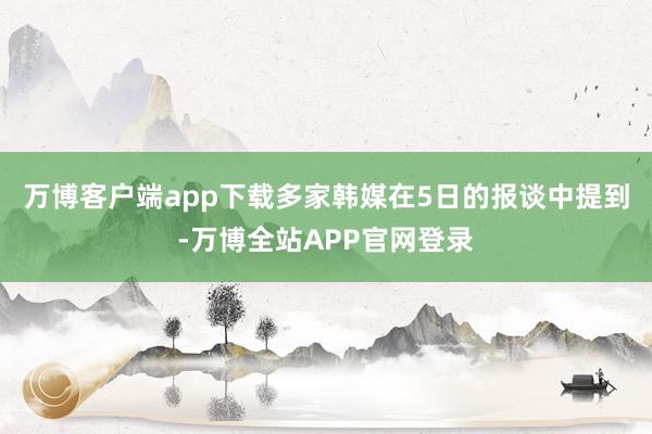 万博客户端app下载　　多家韩媒在5日的报谈中提到-万博全站APP官网登录