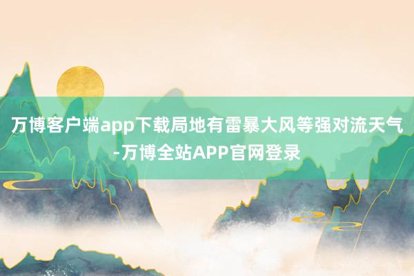 万博客户端app下载局地有雷暴大风等强对流天气-万博全站APP官网登录