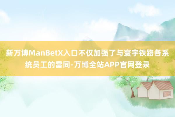 新万博ManBetX入口不仅加强了与寰宇铁路各系统员工的雷同-万博全站APP官网登录