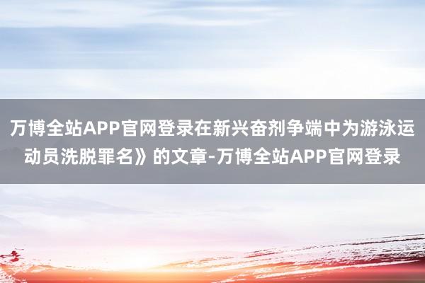 万博全站APP官网登录在新兴奋剂争端中为游泳运动员洗脱罪名》的文章-万博全站APP官网登录