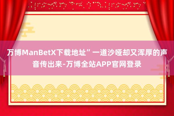 万博ManBetX下载地址”一道沙哑却又浑厚的声音传出来-万博全站APP官网登录