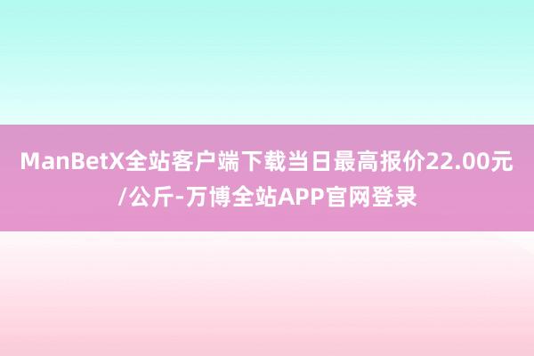 ManBetX全站客户端下载当日最高报价22.00元/公斤-万博全站APP官网登录