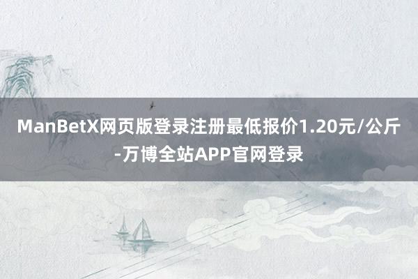 ManBetX网页版登录注册最低报价1.20元/公斤-万博全站APP官网登录