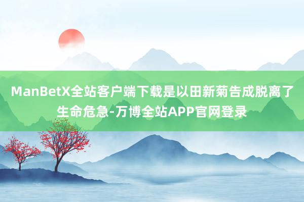 ManBetX全站客户端下载是以田新菊告成脱离了生命危急-万博全站APP官网登录