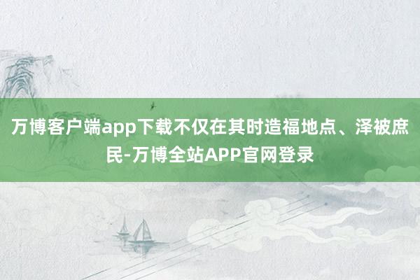 万博客户端app下载不仅在其时造福地点、泽被庶民-万博全站APP官网登录