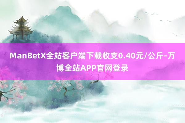 ManBetX全站客户端下载收支0.40元/公斤-万博全站APP官网登录