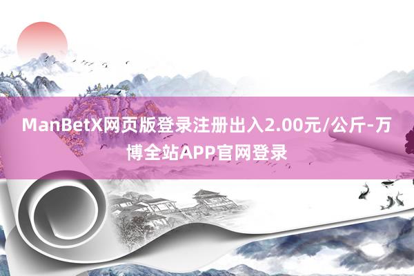 ManBetX网页版登录注册出入2.00元/公斤-万博全站APP官网登录