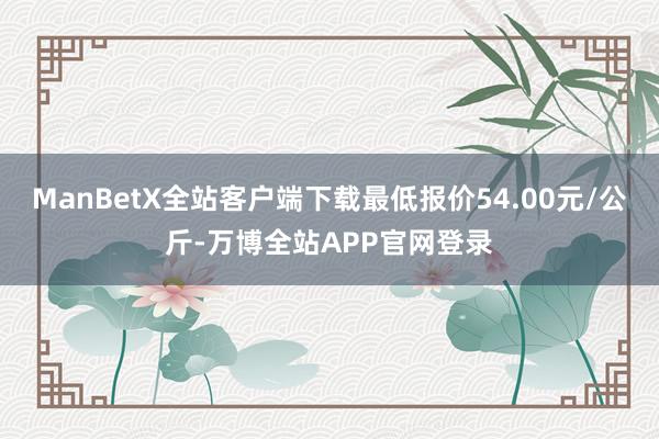 ManBetX全站客户端下载最低报价54.00元/公斤-万博全站APP官网登录