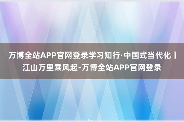 万博全站APP官网登录学习知行·中国式当代化丨江山万里乘风起-万博全站APP官网登录