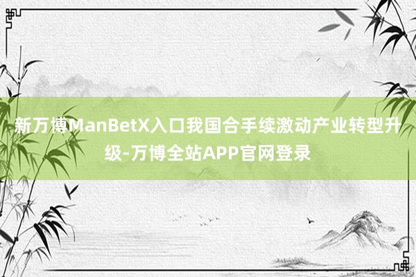 新万博ManBetX入口我国合手续激动产业转型升级-万博全站APP官网登录