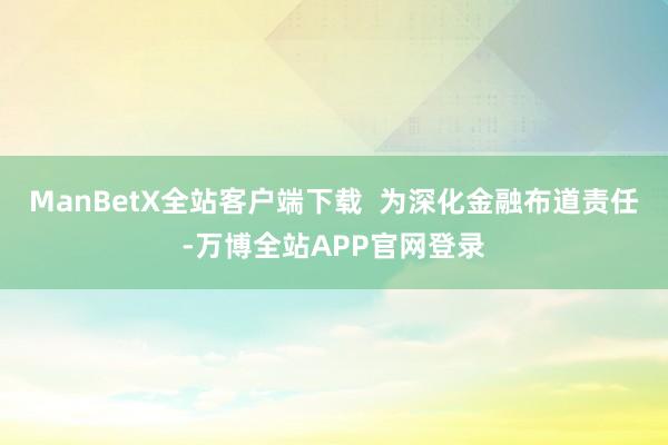 ManBetX全站客户端下载  为深化金融布道责任-万博全站APP官网登录