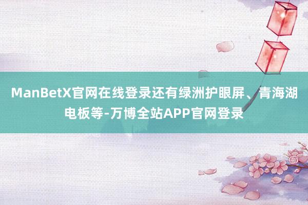 ManBetX官网在线登录还有绿洲护眼屏、青海湖电板等-万博全站APP官网登录