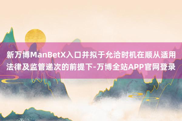 新万博ManBetX入口并拟于允洽时机在顺从适用法律及监管递次的前提下-万博全站APP官网登录