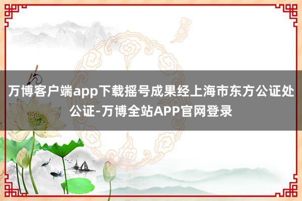 万博客户端app下载摇号成果经上海市东方公证处公证-万博全站APP官网登录