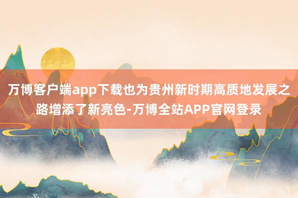 万博客户端app下载也为贵州新时期高质地发展之路增添了新亮色-万博全站APP官网登录