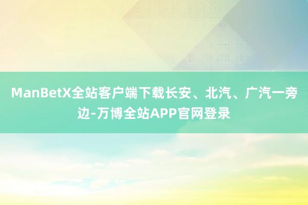 ManBetX全站客户端下载长安、北汽、广汽一旁边-万博全站APP官网登录