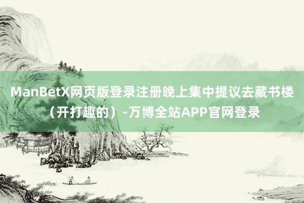 ManBetX网页版登录注册晚上集中提议去藏书楼（开打趣的）-万博全站APP官网登录