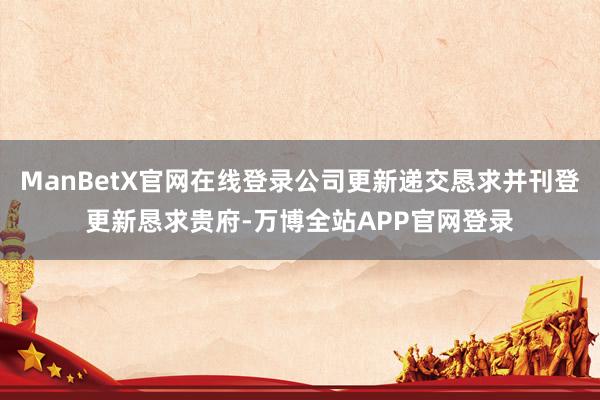 ManBetX官网在线登录公司更新递交恳求并刊登更新恳求贵府-万博全站APP官网登录