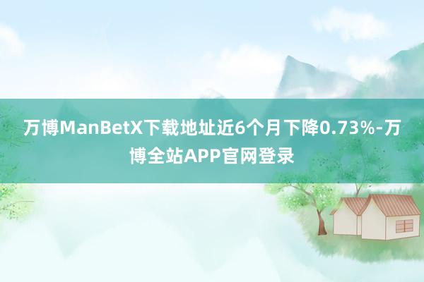 万博ManBetX下载地址近6个月下降0.73%-万博全站APP官网登录