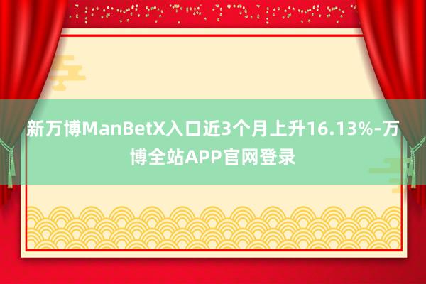 新万博ManBetX入口近3个月上升16.13%-万博全站APP官网登录