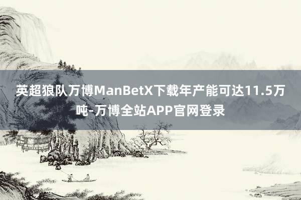 英超狼队万博ManBetX下载年产能可达11.5万吨-万博全站APP官网登录